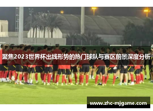 聚焦2023世界杯出线形势的热门球队与赛区前景深度分析